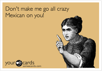 Don't make me go all crazy Mexican on you! 