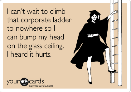 I can't wait to climb
that corporate ladder
to nowhere so I
can bump my head
on the glass ceiling.
I heard it hurts. 