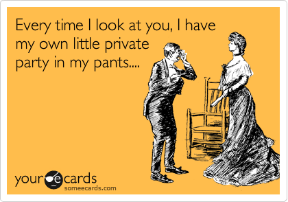 Every time I look at you, I have
my own little private
party in my pants....