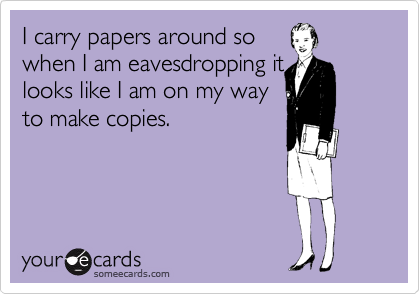 I carry papers around so
when I am eavesdropping it
looks like I am on my way
to make copies.