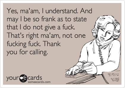 Yes, ma'am, I understand. And
may I be so frank as to state
that I do not give a fuck.
That's right ma'am, not one
fucking fuck. Thank
you for calling. 