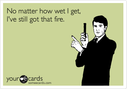 No matter how wet I get,
I've still got that fire.
