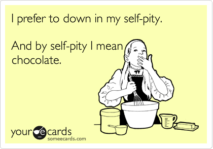 I prefer to down in my self-pity. 

And by self-pity I mean
chocolate.