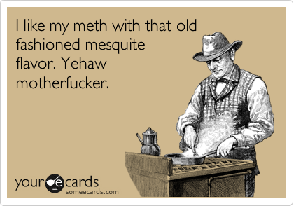 I like my meth with that old
fashioned mesquite
flavor. Yehaw
motherfucker.