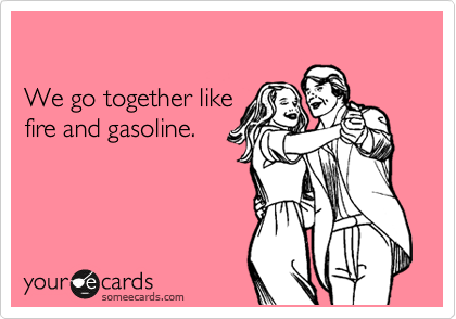 

We go together like 
fire and gasoline.