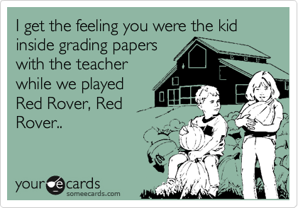 I get the feeling you were the kid inside grading papers
with the teacher
while we played
Red Rover, Red
Rover..