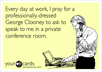 Every day at work, I pray for a professionally-dressed
George Clooney to ask to
speak to me in a private
conference room.