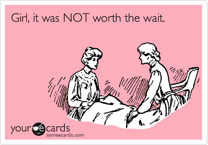 Girl, it was NOT worth the wait.  