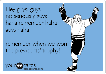 Hey guys, guys
no seriously guys
haha remember haha
guys haha

remember when we won
the presidents' trophy?