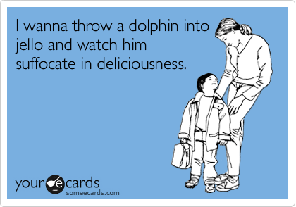 I wanna throw a dolphin into
jello and watch him
suffocate in deliciousness.