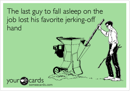 The last guy to fall asleep on the job lost his favorite jerking-off
hand