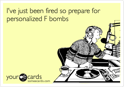 I've just been fired so prepare for personalized F bombs  