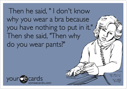  Then he said, " I don't know
why you wear a bra because
you have nothing to put in it."
Then she said, "Then why
do you wear pants?"