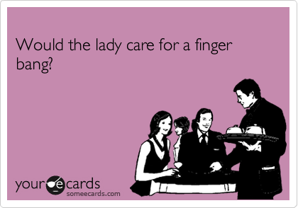 
Would the lady care for a finger          bang?