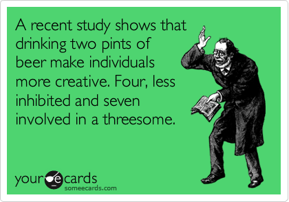 A recent study shows that
drinking two pints of
beer make individuals
more creative. Four, less
inhibited and seven
involved in a threesome.