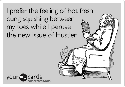 I prefer the feeling of hot fresh
dung squishing between
my toes while I peruse
the new issue of Hustler