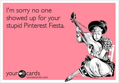 I'm sorry no one
showed up for your
stupid Pinterest Fiesta.