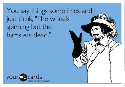 You say things sometimes and I
just think, "The wheels
spinning but the
hamsters dead."