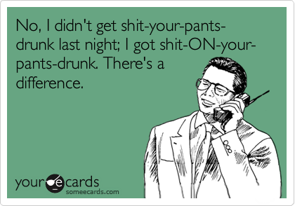 No, I didn't get shit-your-pants-drunk last night; I got shit-ON-your-pants-drunk. There's a
difference.