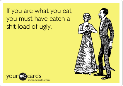 If you are what you eat,
you must have eaten a
shit load of ugly. 