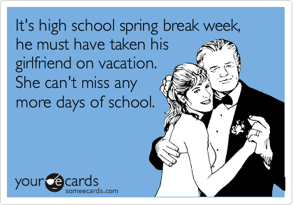 It's high school spring break week, he must have taken his
girlfriend on vacation.
She can't miss any
more days of school. 