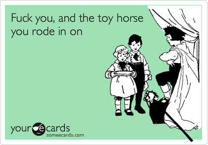 Fuck you, and the toy horse
you rode in on