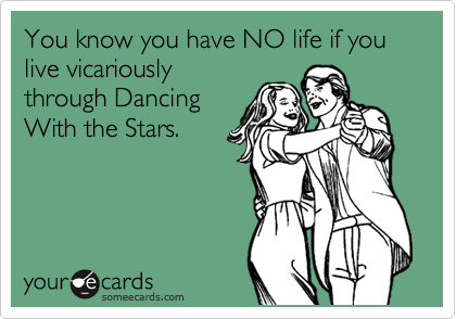 You know you have NO life if you live vicariously
through Dancing
With the Stars.