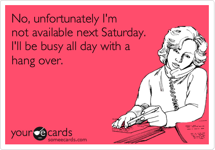 No, unfortunately I'm
not available next Saturday. 
I'll be busy all day with a 
hang over.
