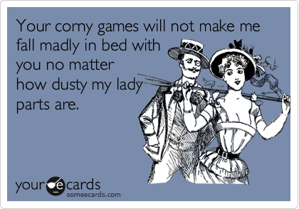 Your corny games will not make me fall madly in bed with
you no matter
how dusty my lady
parts are.