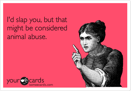 
I'd slap you, but that 
might be considered 
animal abuse.