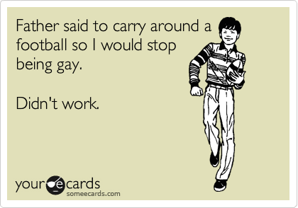 Father said to carry around a
football so I would stop
being gay.

Didn't work.