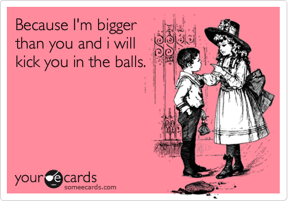 Because I'm bigger
than you and i will
kick you in the balls.