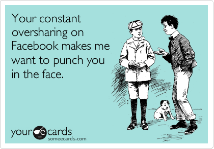 Your constant
oversharing on
Facebook makes me
want to punch you
in the face. 