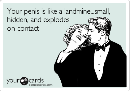 Your penis is like a landmine...small, hidden, and explodes
on contact
