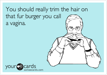 You should really trim the hair on that fur burger you call
a vagina.