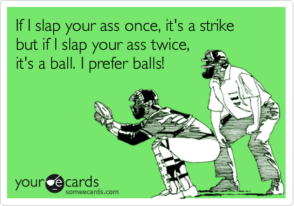 If I slap your ass once, it's a strike but if I slap your ass twice,
it's a ball. I prefer balls!