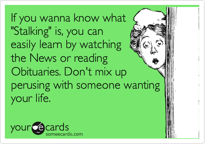 If you wanna know what
"Stalking" is, you can
easily learn by watching 
the News or reading
Obituaries. Don't mix up 
perusing with someone wanting
your life.