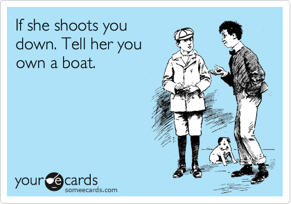 If she shoots you
down. Tell her you
own a boat. 