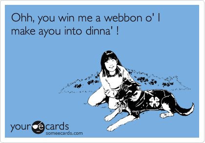Ohh, you win me a webbon o' I make ayou into dinna' !