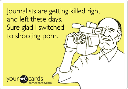 Journalists are getting killed right and left these days.
Sure glad I switched
to shooting porn.