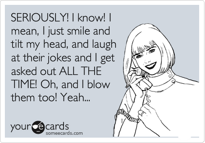 SERIOUSLY! I know! I
mean, I just smile and
tilt my head, and laugh
at their jokes and I get
asked out ALL THE
TIME! Oh, and I blow
them too! Yeah...