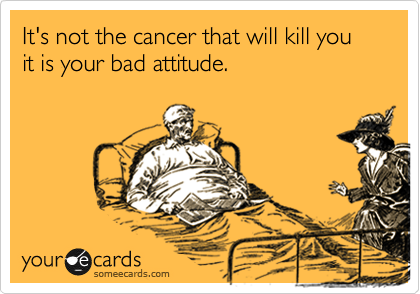 It's not the cancer that will kill you it is your bad attitude.