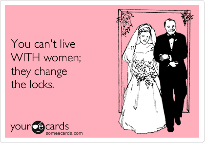 

You can't live
WITH women;
they change
the locks.