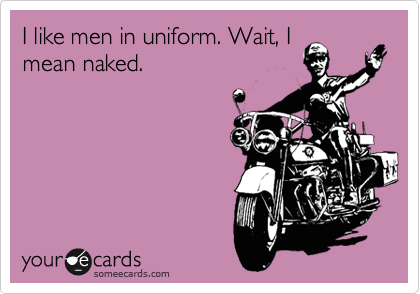 I like men in uniform. Wait, I
mean naked.