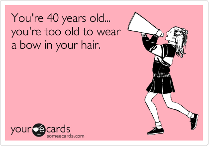You're 40 years old...
you're too old to wear
a bow in your hair.