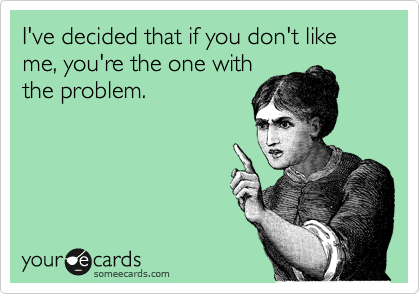 I've decided that if you don't like me, you're the one with
the problem.