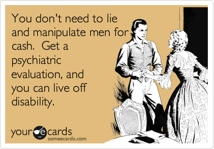 You don't need to lie 
and manipulate men for
cash.  Get a
psychiatric 
evaluation, and
you can live off 
disability.