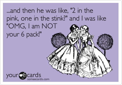 ...and then he was like, "2 in the pink, one in the stink?" and I was like "OMG, I am NOT
your 6 pack!"