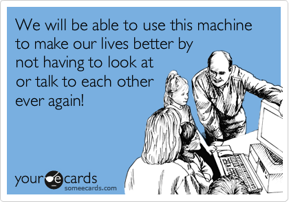 We will be able to use this machine to make our lives better by
not having to look at
or talk to each other
ever again!