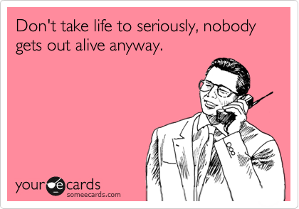 Don't take life to seriously, nobody gets out alive anyway.